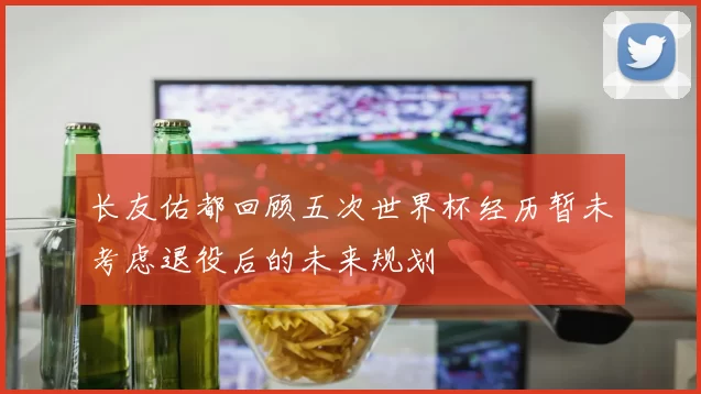 长友佑都回顾五次世界杯经历暂未考虑退役后的未来规划